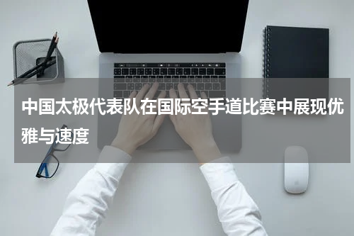 中国太极代表队在国际空手道比赛中展现优雅与速度