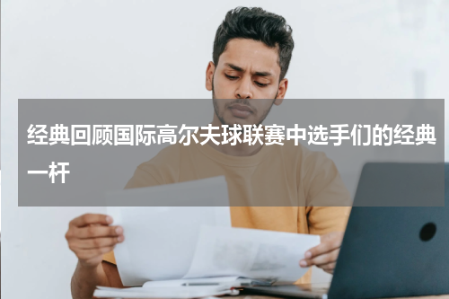 经典回顾国际高尔夫球联赛中选手们的经典一杆