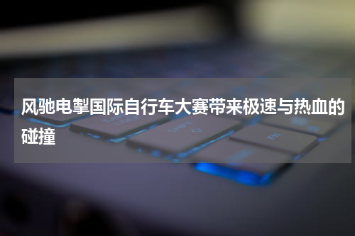 风驰电掣国际自行车大赛带来极速与热血的碰撞