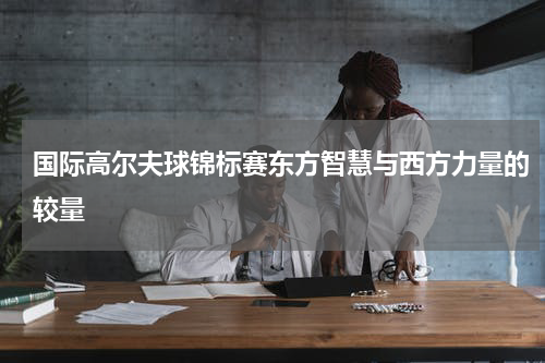 国际高尔夫球锦标赛东方智慧与西方力量的较量