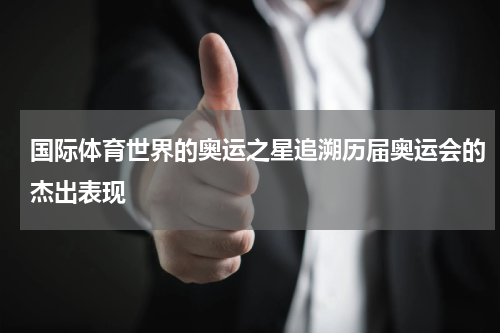 国际体育世界的奥运之星追溯历届奥运会的杰出表现