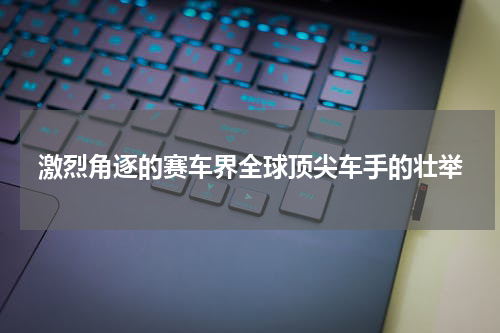 激烈角逐的赛车界全球顶尖车手的壮举