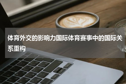 体育外交的影响力国际体育赛事中的国际关系重构