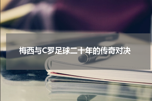 梅西与C罗足球二十年的传奇对决