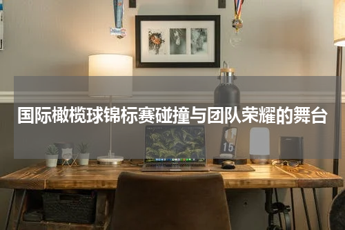 国际橄榄球锦标赛碰撞与团队荣耀的舞台