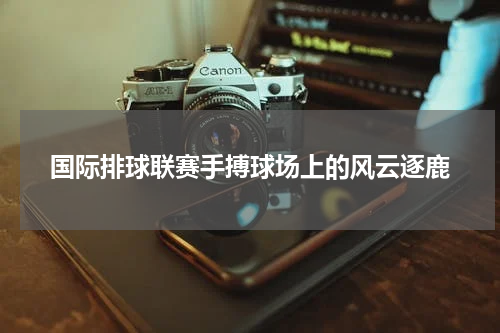 国际排球联赛手搏球场上的风云逐鹿