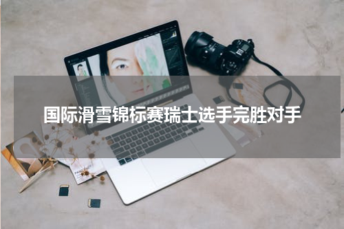 国际滑雪锦标赛瑞士选手完胜对手