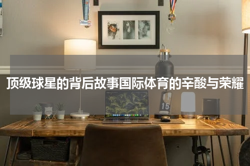 顶级球星的背后故事国际体育的辛酸与荣耀