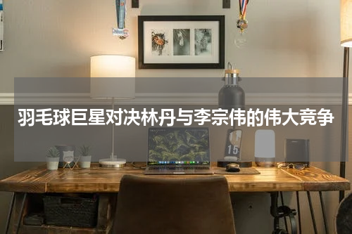羽毛球巨星对决林丹与李宗伟的伟大竞争