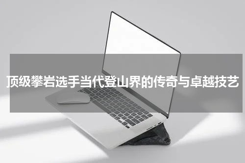 顶级攀岩选手当代登山界的传奇与卓越技艺