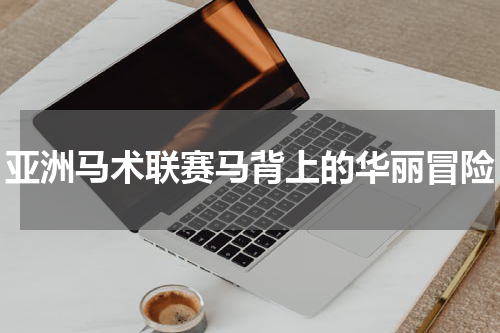 亚洲马术联赛马背上的华丽冒险