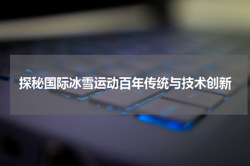探秘国际冰雪运动百年传统与技术创新