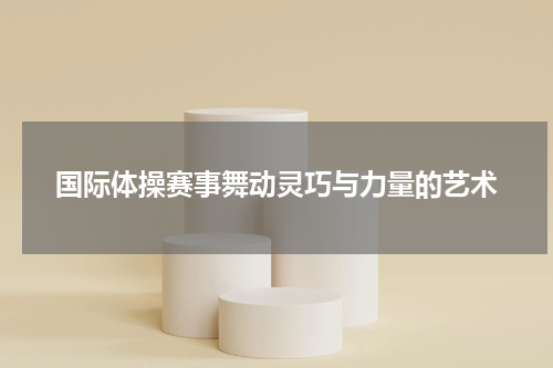 国际体操赛事舞动灵巧与力量的艺术