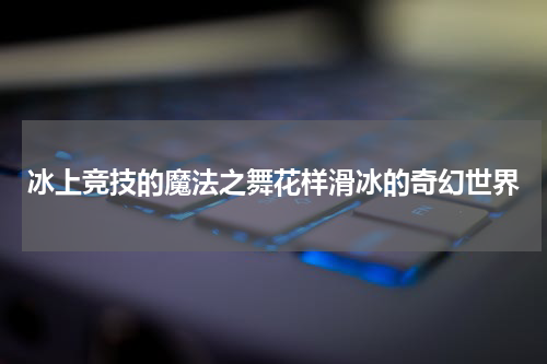 冰上竞技的魔法之舞花样滑冰的奇幻世界