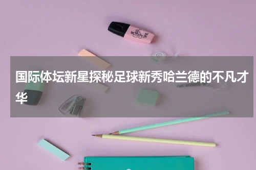 国际体坛新星探秘足球新秀哈兰德的不凡才华