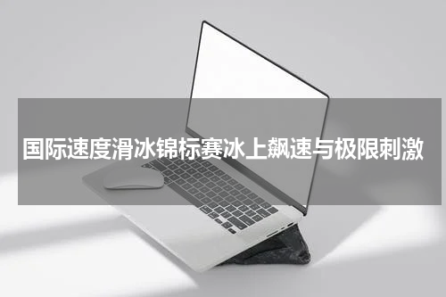 国际速度滑冰锦标赛冰上飙速与极限刺激