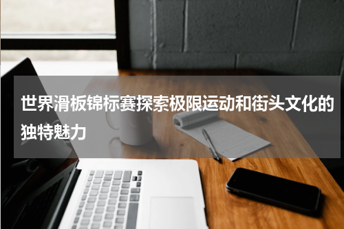世界滑板锦标赛探索极限运动和街头文化的独特魅力
