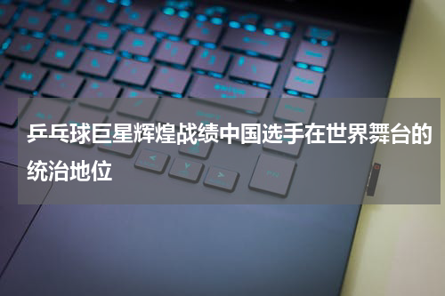 乒乓球巨星辉煌战绩中国选手在世界舞台的统治地位