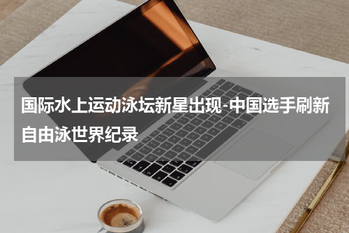 国际水上运动泳坛新星出现-中国选手刷新自由泳世界纪录