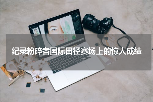 纪录粉碎者国际田径赛场上的惊人成绩