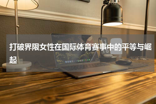打破界限女性在国际体育赛事中的平等与崛起