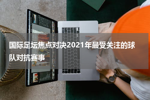 国际足坛焦点对决2021年最受关注的球队对抗赛事