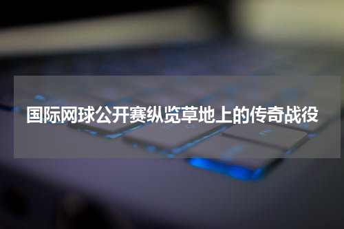 国际网球公开赛纵览草地上的传奇战役