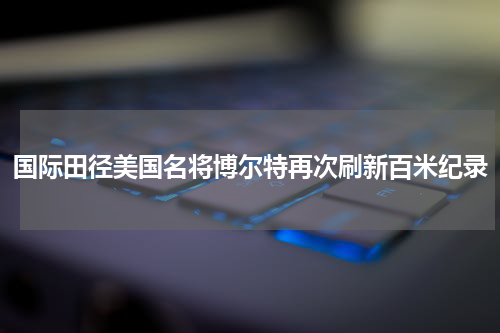 国际田径美国名将博尔特再次刷新百米纪录