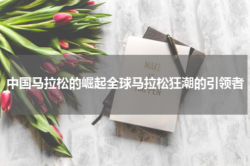 中国马拉松的崛起全球马拉松狂潮的引领者