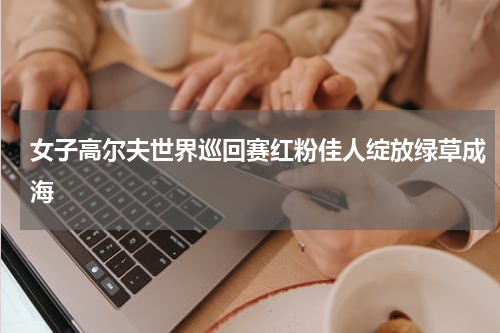 女子高尔夫世界巡回赛红粉佳人绽放绿草成海