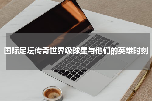 国际足坛传奇世界级球星与他们的英雄时刻
