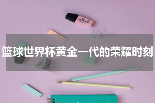 篮球世界杯黄金一代的荣耀时刻