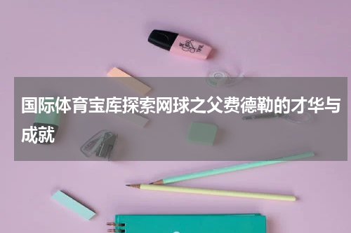 国际体育宝库探索网球之父费德勒的才华与成就