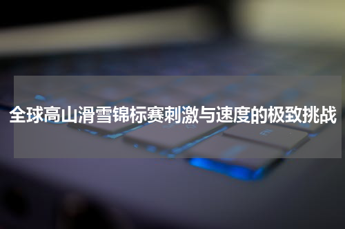 全球高山滑雪锦标赛刺激与速度的极致挑战