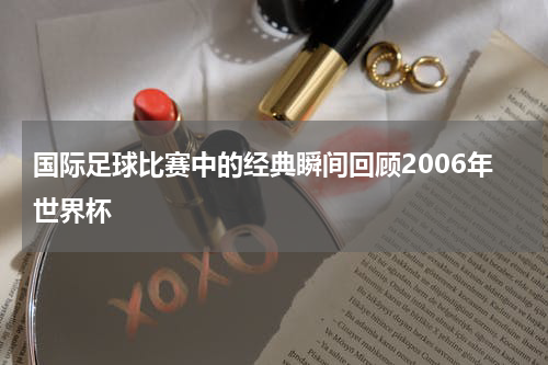 国际足球比赛中的经典瞬间回顾2006年世界杯