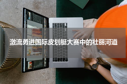 激流勇进国际皮划艇大赛中的壮丽河道