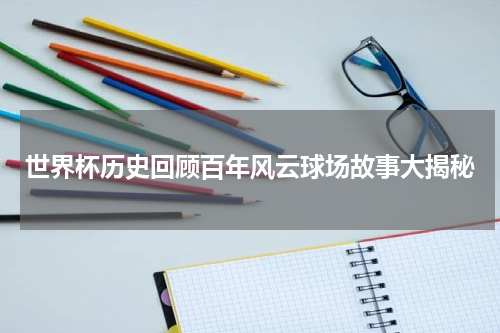世界杯历史回顾百年风云球场故事大揭秘