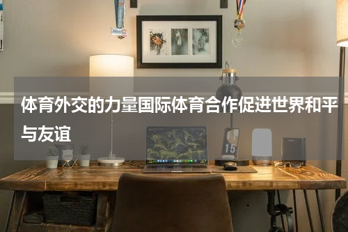 体育外交的力量国际体育合作促进世界和平与友谊