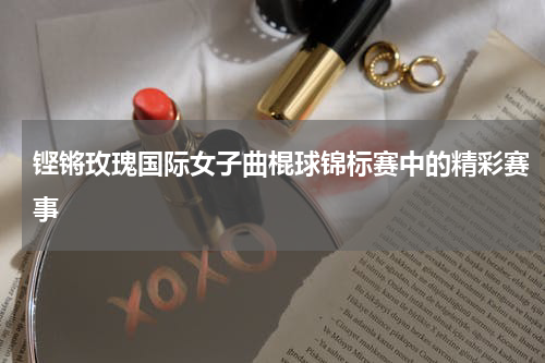铿锵玫瑰国际女子曲棍球锦标赛中的精彩赛事