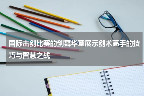 国际击剑比赛的剑舞华章展示剑术高手的技巧与智慧之战
