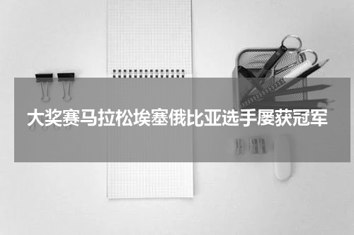 大奖赛马拉松埃塞俄比亚选手屡获冠军