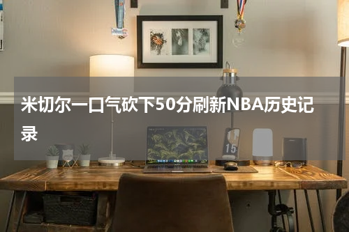 米切尔一口气砍下50分刷新NBA历史记录
