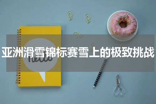 亚洲滑雪锦标赛雪上的极致挑战