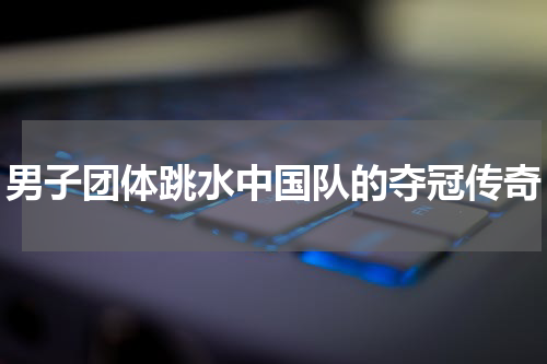 男子团体跳水中国队的夺冠传奇