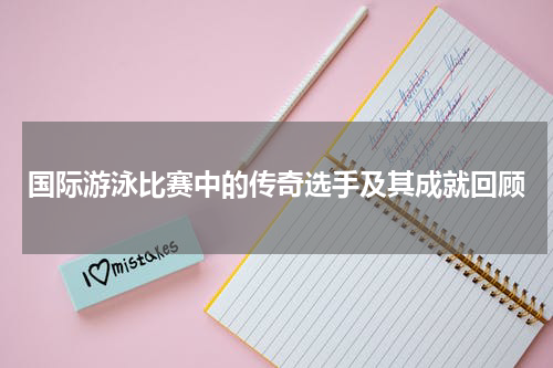 国际游泳比赛中的传奇选手及其成就回顾