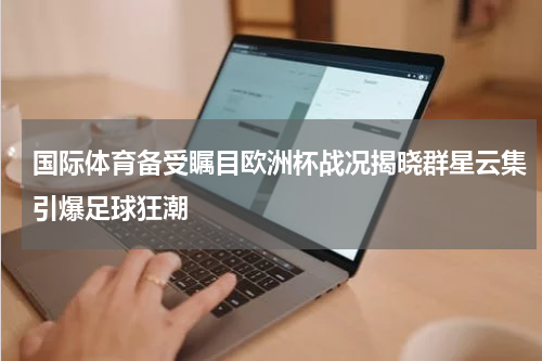 国际体育备受瞩目欧洲杯战况揭晓群星云集引爆足球狂潮