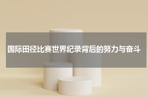 国际田径比赛世界纪录背后的努力与奋斗
