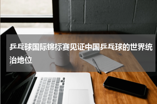 乒乓球国际锦标赛见证中国乒乓球的世界统治地位