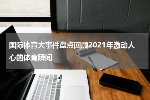 国际体育大事件盘点回顾2021年激动人心的体育瞬间