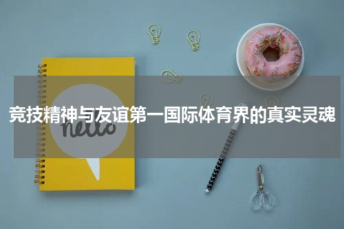竞技精神与友谊第一国际体育界的真实灵魂